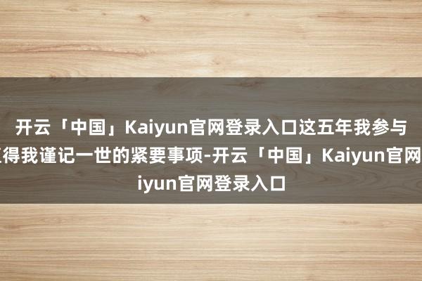 开云「中国」Kaiyun官网登录入口这五年我参与了好多值得我谨记一世的紧要事项-开云「中国」Kaiyun官网登录入口