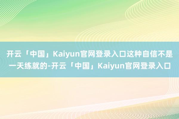 开云「中国」Kaiyun官网登录入口这种自信不是一天练就的-开云「中国」Kaiyun官网登录入口