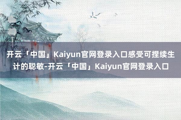 开云「中国」Kaiyun官网登录入口感受可捏续生计的聪敏-开云「中国」Kaiyun官网登录入口