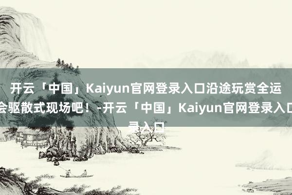 开云「中国」Kaiyun官网登录入口沿途玩赏全运会驱散式现场吧！-开云「中国」Kaiyun官网登录入口