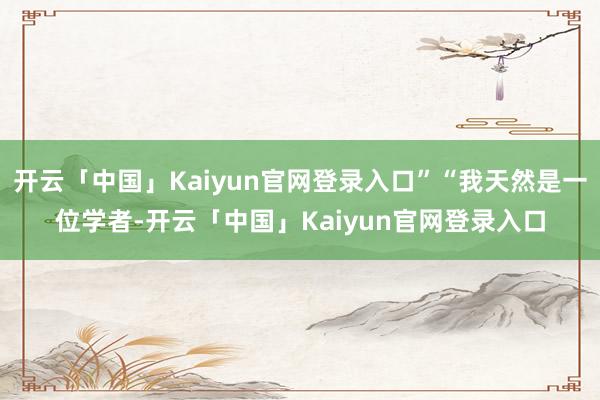 开云「中国」Kaiyun官网登录入口”“我天然是一位学者-开云「中国」Kaiyun官网登录入口