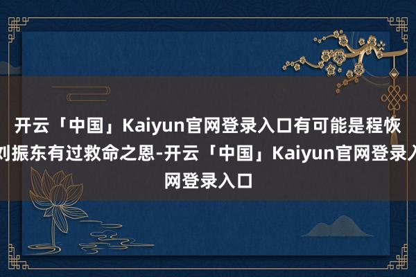 开云「中国」Kaiyun官网登录入口有可能是程恢对刘振东有过救命之恩-开云「中国」Kaiyun官网登录入口
