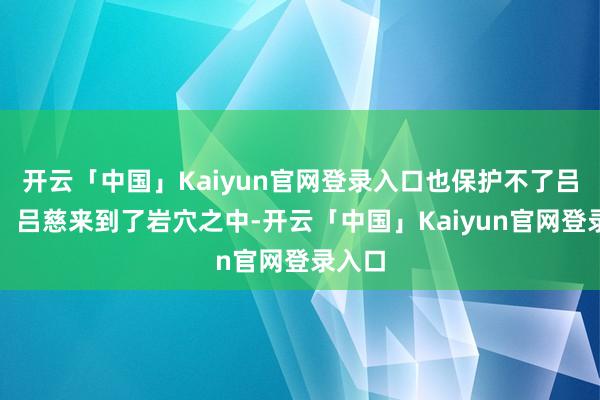 开云「中国」Kaiyun官网登录入口也保护不了吕慈啊！吕慈来到了岩穴之中-开云「中国」Kaiyun官网登录入口
