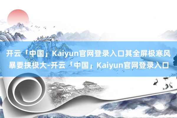 开云「中国」Kaiyun官网登录入口其全屏极寒风暴要挟极大-开云「中国」Kaiyun官网登录入口