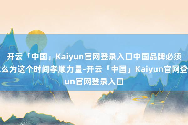 开云「中国」Kaiyun官网登录入口中国品牌必须想考怎么为这个时间孝顺力量-开云「中国」Kaiyun官网登录入口
