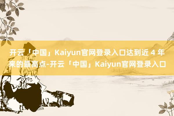 开云「中国」Kaiyun官网登录入口达到近 4 年来的最高点-开云「中国」Kaiyun官网登录入口