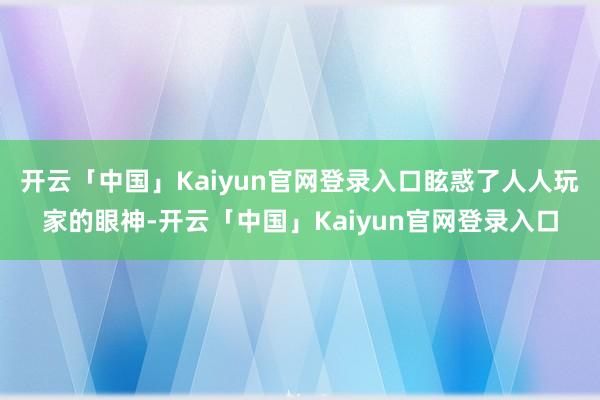 开云「中国」Kaiyun官网登录入口眩惑了人人玩家的眼神-开云「中国」Kaiyun官网登录入口