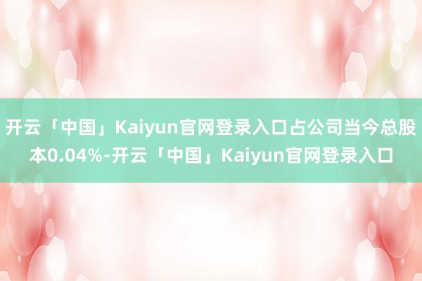 开云「中国」Kaiyun官网登录入口占公司当今总股本0.04%-开云「中国」Kaiyun官网登录入口