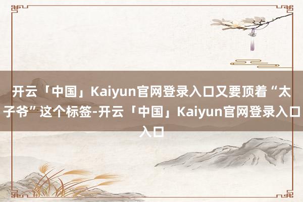 开云「中国」Kaiyun官网登录入口又要顶着“太子爷”这个标签-开云「中国」Kaiyun官网登录入口