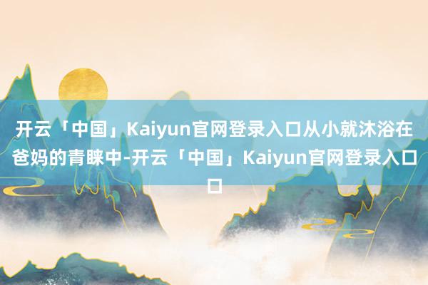 开云「中国」Kaiyun官网登录入口从小就沐浴在爸妈的青睐中-开云「中国」Kaiyun官网登录入口