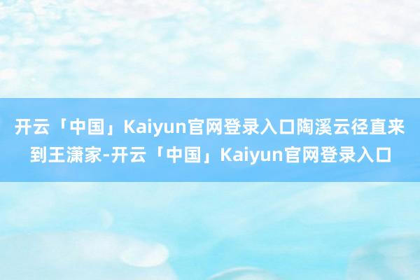 开云「中国」Kaiyun官网登录入口陶溪云径直来到王潇家-开云「中国」Kaiyun官网登录入口