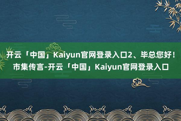 开云「中国」Kaiyun官网登录入口2、毕总您好!市集传言-开云「中国」Kaiyun官网登录入口