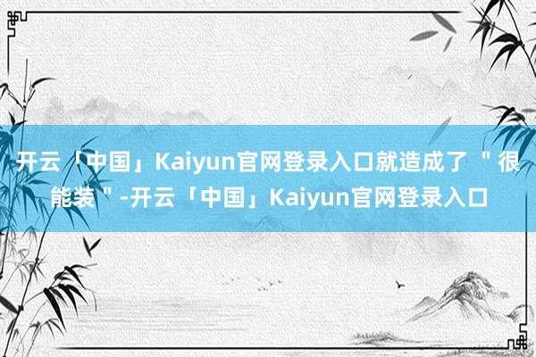 开云「中国」Kaiyun官网登录入口就造成了 ＂很能装＂-开云「中国」Kaiyun官网登录入口