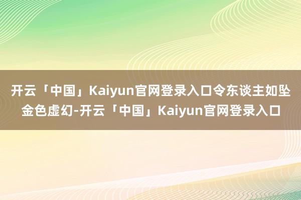 开云「中国」Kaiyun官网登录入口令东谈主如坠金色虚幻-开云「中国」Kaiyun官网登录入口