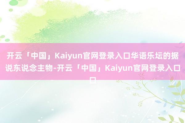 开云「中国」Kaiyun官网登录入口华语乐坛的据说东说念主物-开云「中国」Kaiyun官网登录入口