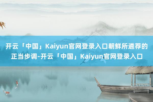 开云「中国」Kaiyun官网登录入口朝鲜所遴荐的正当步调-开云「中国」Kaiyun官网登录入口