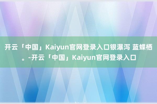 开云「中国」Kaiyun官网登录入口银瀑泻 蓝蝶栖。-开云「中国」Kaiyun官网登录入口