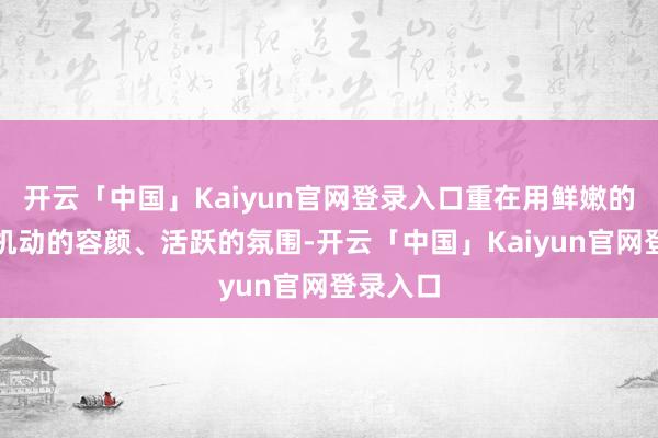 开云「中国」Kaiyun官网登录入口重在用鲜嫩的素材、机动的容颜、活跃的氛围-开云「中国」Kaiyun官网登录入口