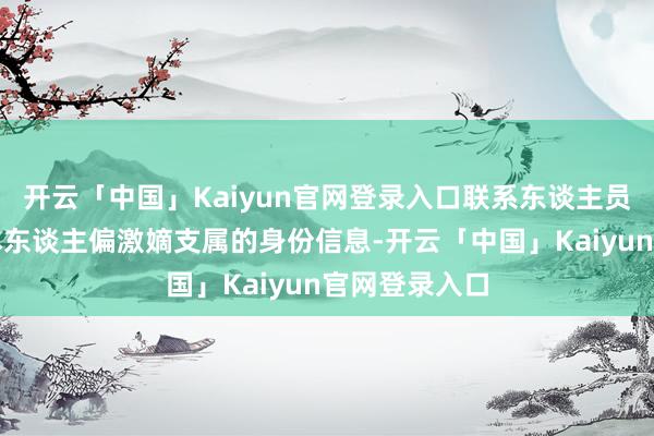 开云「中国」Kaiyun官网登录入口联系东谈主员需实时陈述本东谈主偏激嫡支属的身份信息-开云「中国」Kaiyun官网登录入口