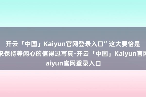 开云「中国」Kaiyun官网登录入口”这大要恰是他一直以来保持等闲心的信得过写真-开云「中国」Kaiyun官网登录入口