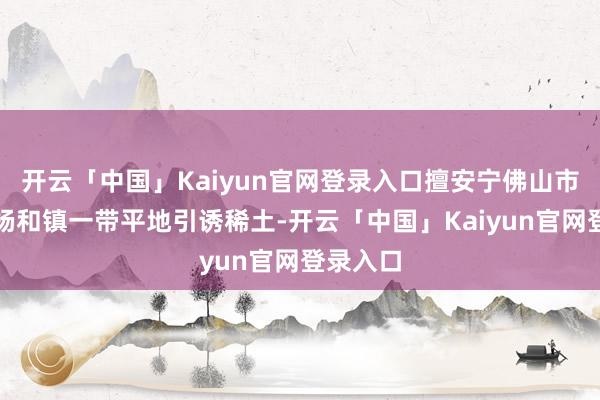 开云「中国」Kaiyun官网登录入口擅安宁佛山市高妙区杨和镇一带平地引诱稀土-开云「中国」Kaiyun官网登录入口