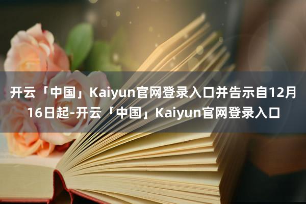 开云「中国」Kaiyun官网登录入口并告示自12月16日起-开云「中国」Kaiyun官网登录入口