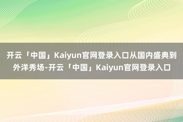 开云「中国」Kaiyun官网登录入口从国内盛典到外洋秀场-开云「中国」Kaiyun官网登录入口