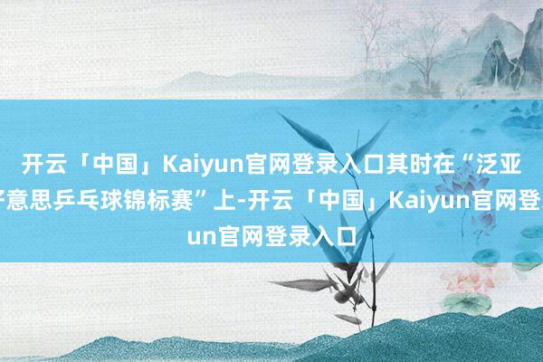开云「中国」Kaiyun官网登录入口其时在“泛亚非拉好意思乒乓球锦标赛”上-开云「中国」Kaiyun官网登录入口