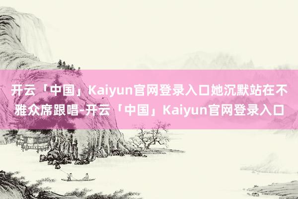 开云「中国」Kaiyun官网登录入口她沉默站在不雅众席跟唱-开云「中国」Kaiyun官网登录入口