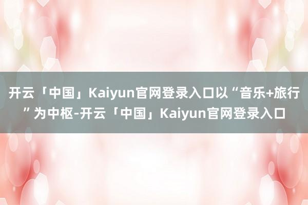 开云「中国」Kaiyun官网登录入口以“音乐+旅行”为中枢-开云「中国」Kaiyun官网登录入口