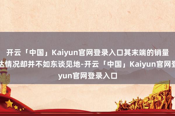 开云「中国」Kaiyun官网登录入口其末端的销量数据发达情况却并不如东谈见地-开云「中国」Kaiyun官网登录入口