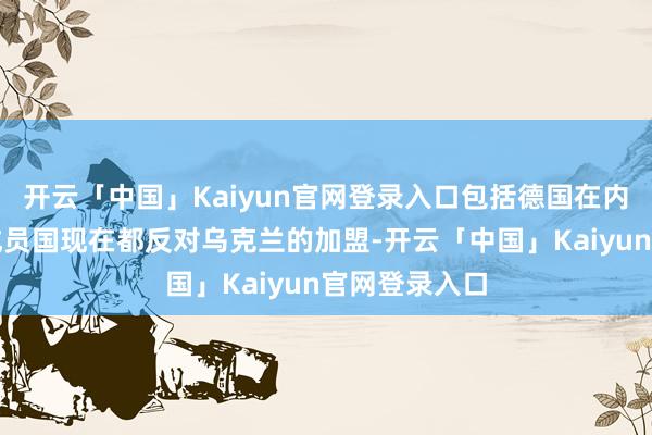 开云「中国」Kaiyun官网登录入口包括德国在内的很多北约成员国现在都反对乌克兰的加盟-开云「中国」Kaiyun官网登录入口