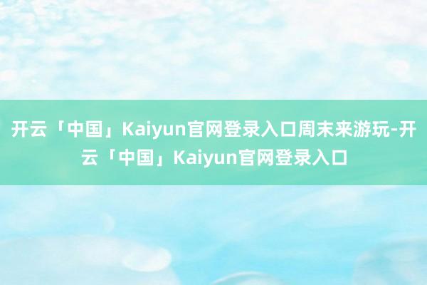 开云「中国」Kaiyun官网登录入口周末来游玩-开云「中国」Kaiyun官网登录入口