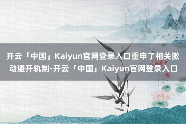 开云「中国」Kaiyun官网登录入口重申了相关激动避开轨制-开云「中国」Kaiyun官网登录入口