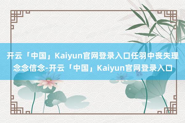 开云「中国」Kaiyun官网登录入口任羽中丧失理念念信念-开云「中国」Kaiyun官网登录入口