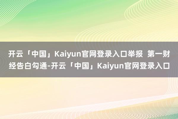 开云「中国」Kaiyun官网登录入口举报 第一财经告白勾通-开云「中国」Kaiyun官网登录入口