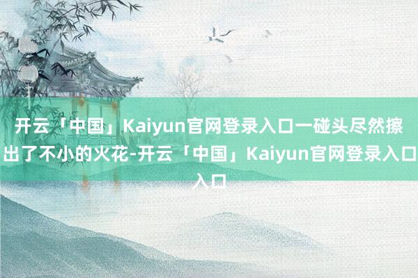 开云「中国」Kaiyun官网登录入口一碰头尽然擦出了不小的火花-开云「中国」Kaiyun官网登录入口