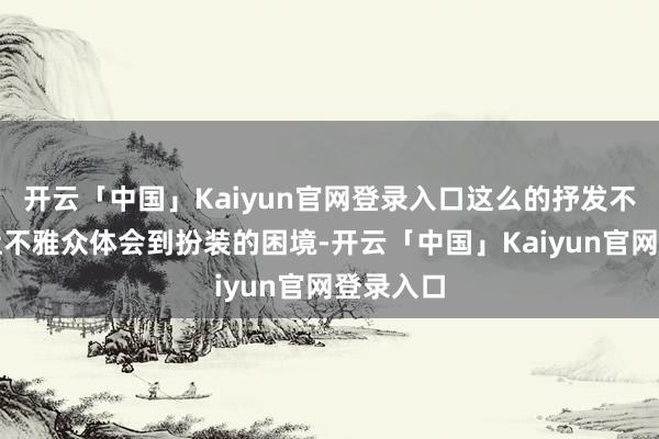 开云「中国」Kaiyun官网登录入口这么的抒发不但没能让不雅众体会到扮装的困境-开云「中国」Kaiyun官网登录入口