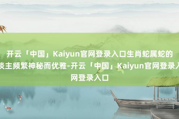 开云「中国」Kaiyun官网登录入口生肖蛇属蛇的东谈主频繁神秘而优雅-开云「中国」Kaiyun官网登录入口