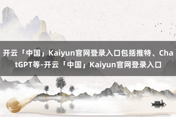 开云「中国」Kaiyun官网登录入口包括推特、ChatGPT等-开云「中国」Kaiyun官网登录入口