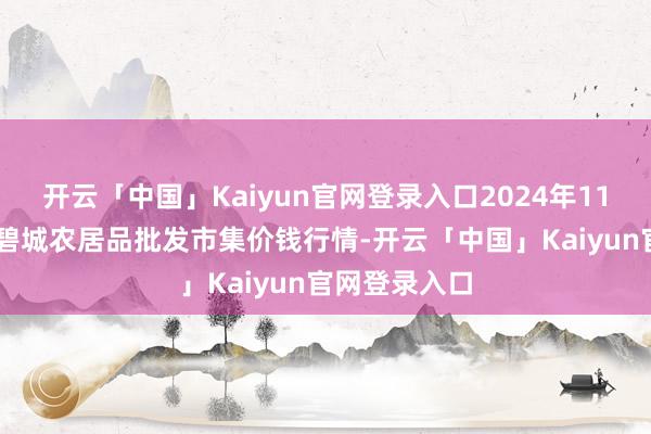 开云「中国」Kaiyun官网登录入口2024年11月15日天津碧城农居品批发市集价钱行情-开云「中国」Kaiyun官网登录入口