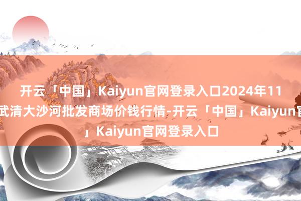 开云「中国」Kaiyun官网登录入口2024年11月15日天津武清大沙河批发商场价钱行情-开云「中国」Kaiyun官网登录入口