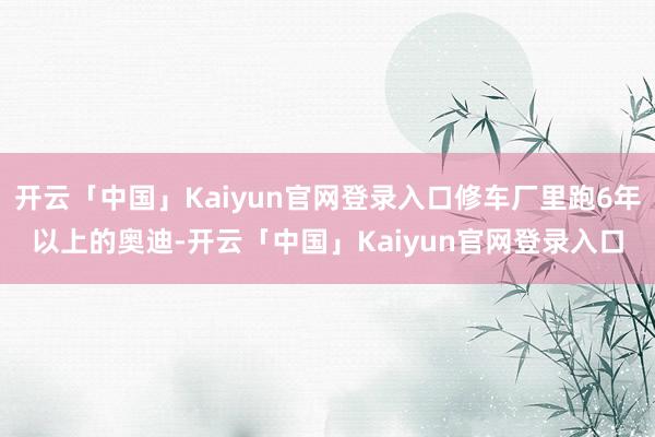 开云「中国」Kaiyun官网登录入口修车厂里跑6年以上的奥迪-开云「中国」Kaiyun官网登录入口