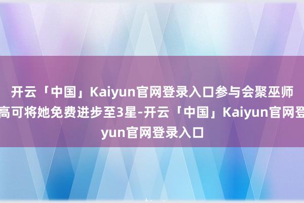 开云「中国」Kaiyun官网登录入口参与会聚巫师藏品最高可将她免费进步至3星-开云「中国」Kaiyun官网登录入口