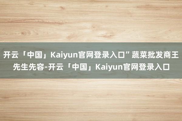 开云「中国」Kaiyun官网登录入口”蔬菜批发商王先生先容-开云「中国」Kaiyun官网登录入口