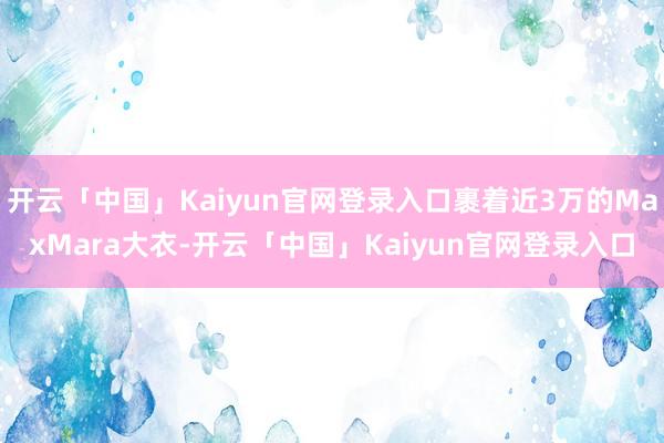 开云「中国」Kaiyun官网登录入口裹着近3万的MaxMara大衣-开云「中国」Kaiyun官网登录入口