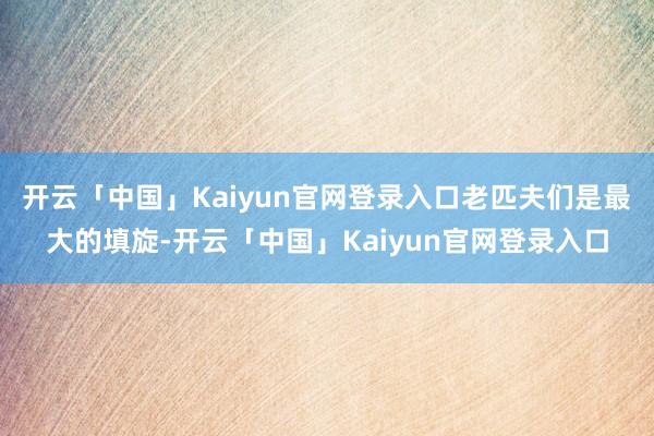 开云「中国」Kaiyun官网登录入口老匹夫们是最大的填旋-开云「中国」Kaiyun官网登录入口