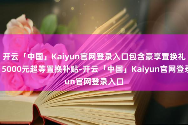 开云「中国」Kaiyun官网登录入口包含豪享置换礼：享15000元超等置换补贴-开云「中国」Kaiyun官网登录入口