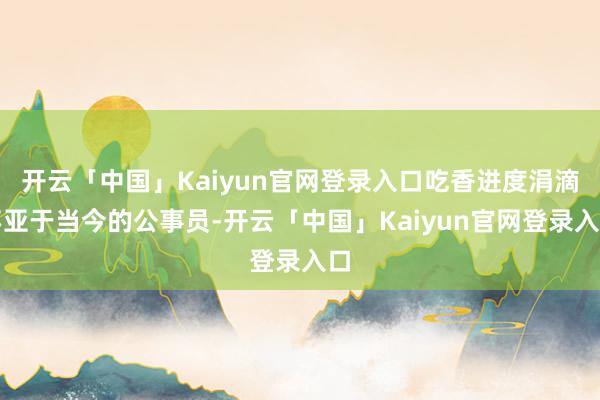 开云「中国」Kaiyun官网登录入口吃香进度涓滴不亚于当今的公事员-开云「中国」Kaiyun官网登录入口