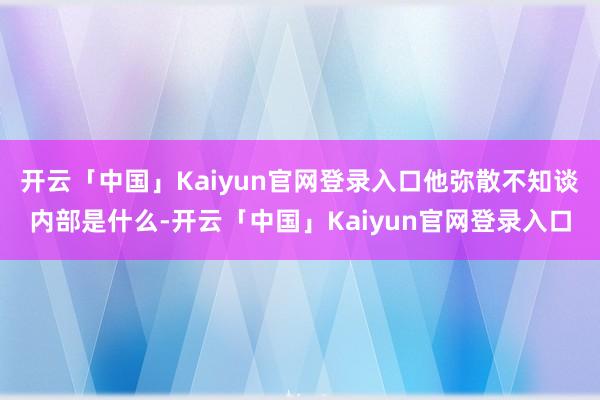 开云「中国」Kaiyun官网登录入口他弥散不知谈内部是什么-开云「中国」Kaiyun官网登录入口